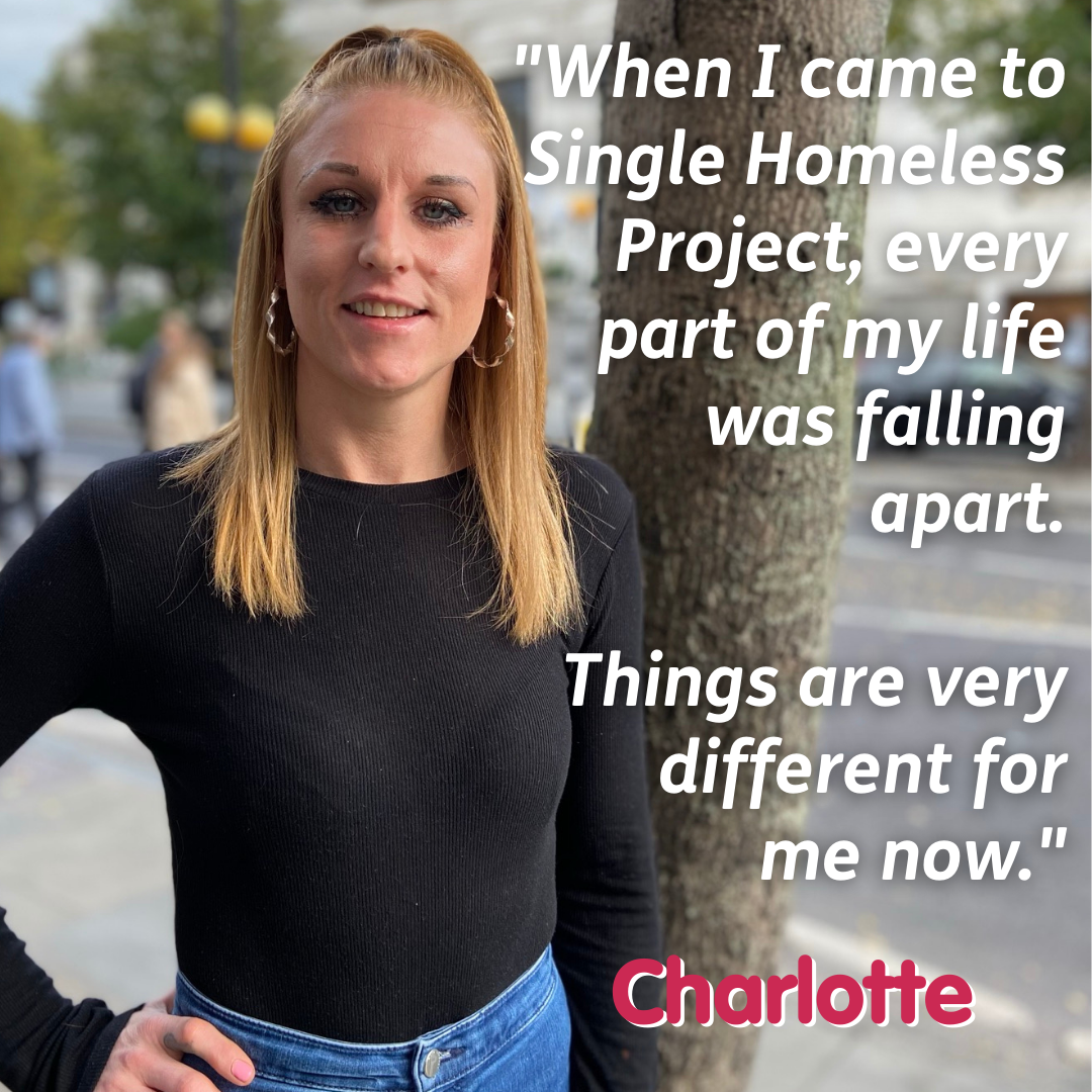 Image of a woman stood on the street with text beside her stating "When I came to Single Homeless Project, every part of my life was falling apart. Things are very different for me now. - Charlotte".