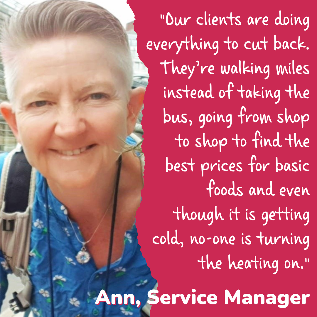 Woman smiling at the camera with text stating "Our clients are doing everything to cut back. They're walking miles instead of taking the bus, going from shop to shop to find the best prices for basic foods and even though it is getting cold, no-one is turning the heating on. - Ann, Service Manager"