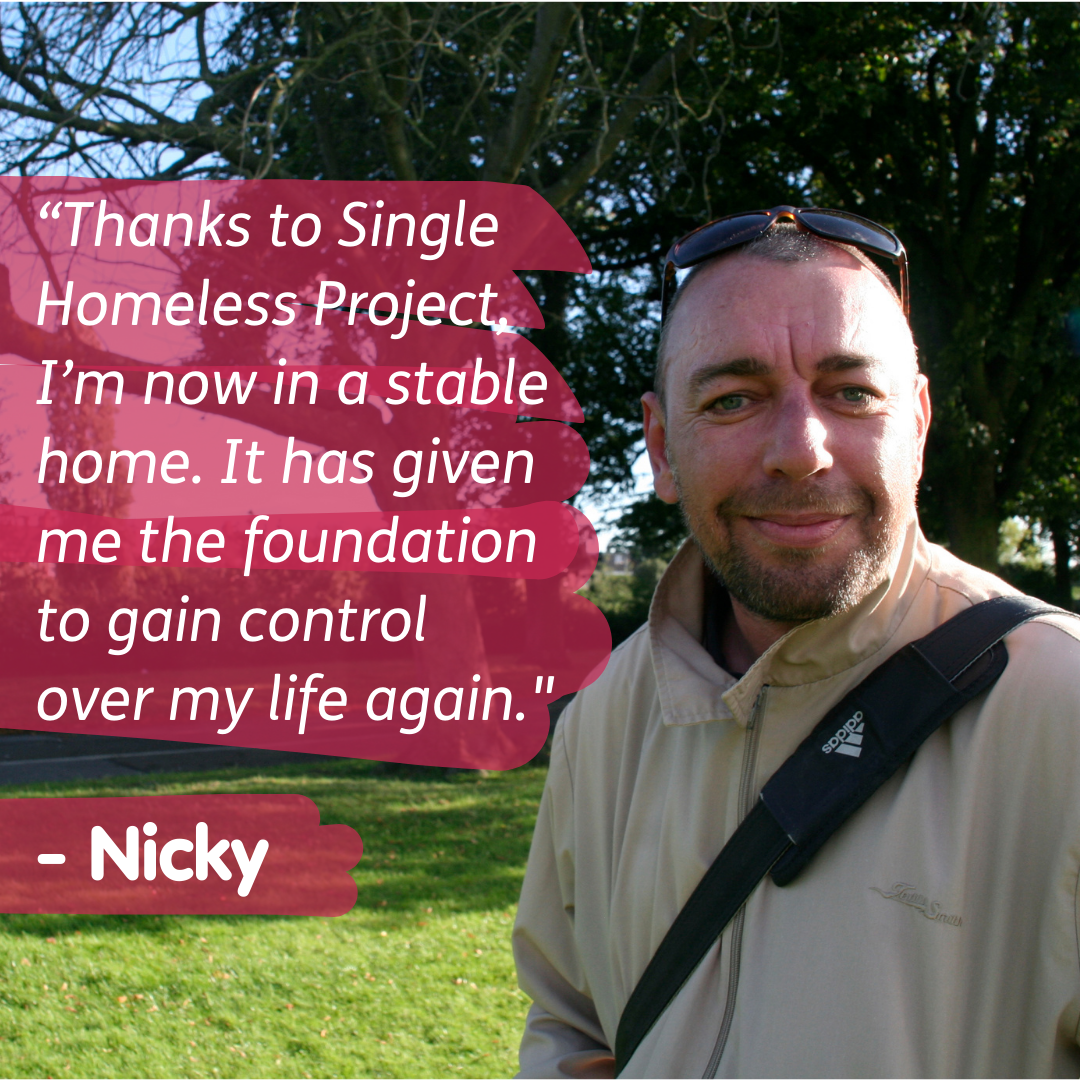 Close up photo of a man in a park with text beside him stating "Thanks to Single Homeless Project I'm now in a stable home. It has given me the foundation to gain control over my life again." - Nicky.
