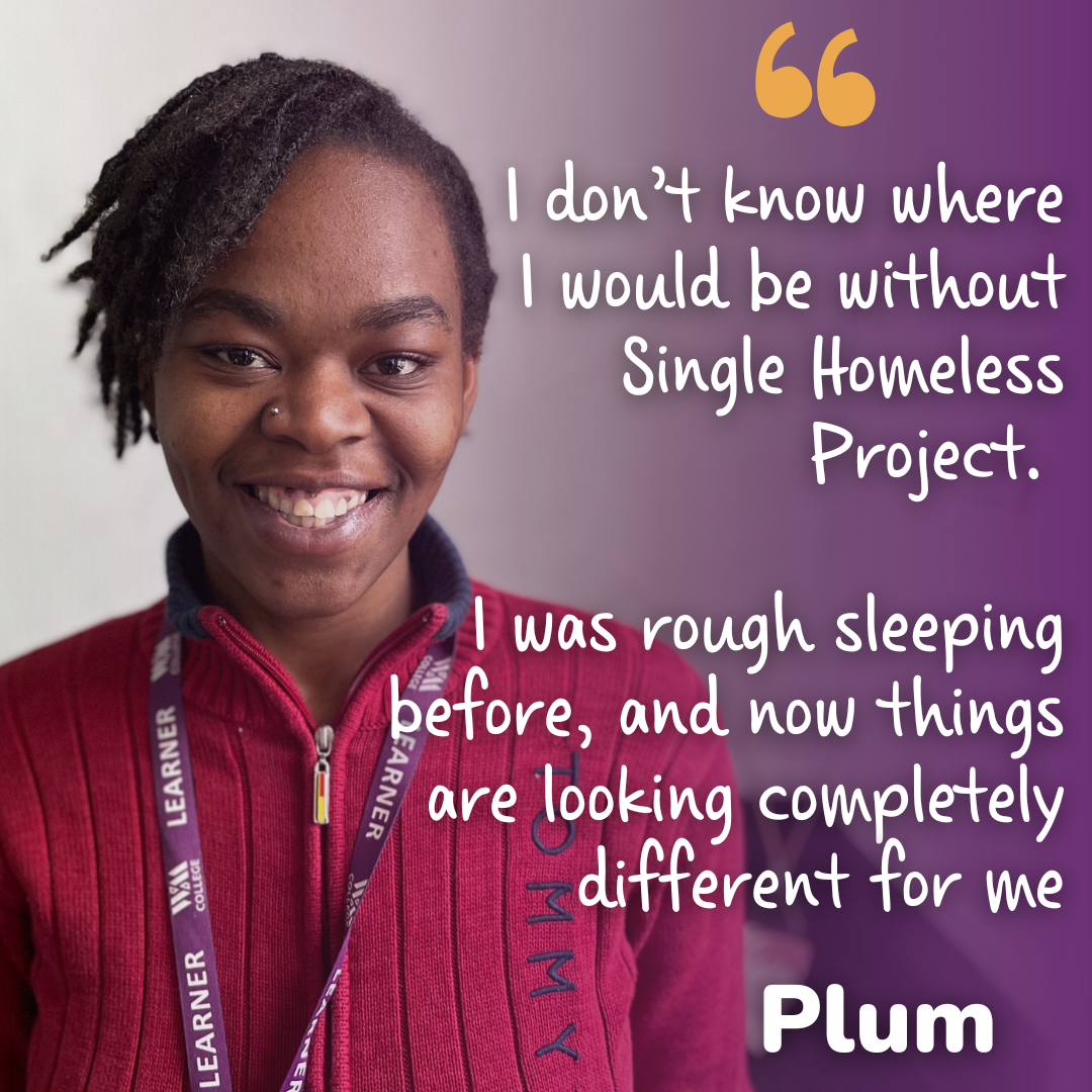 Woman with text stating "I don't know where I would be without Single Homeless Project. I was rough sleeping before, and now things are looking completely different for me. - Plum".