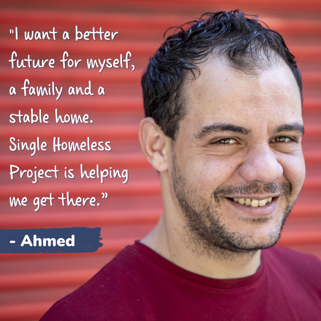 Man smiling at the camera with text "I want a better future for myself, a family and a stable home. Single Homeless Project is helping me get there. - Ahmed"