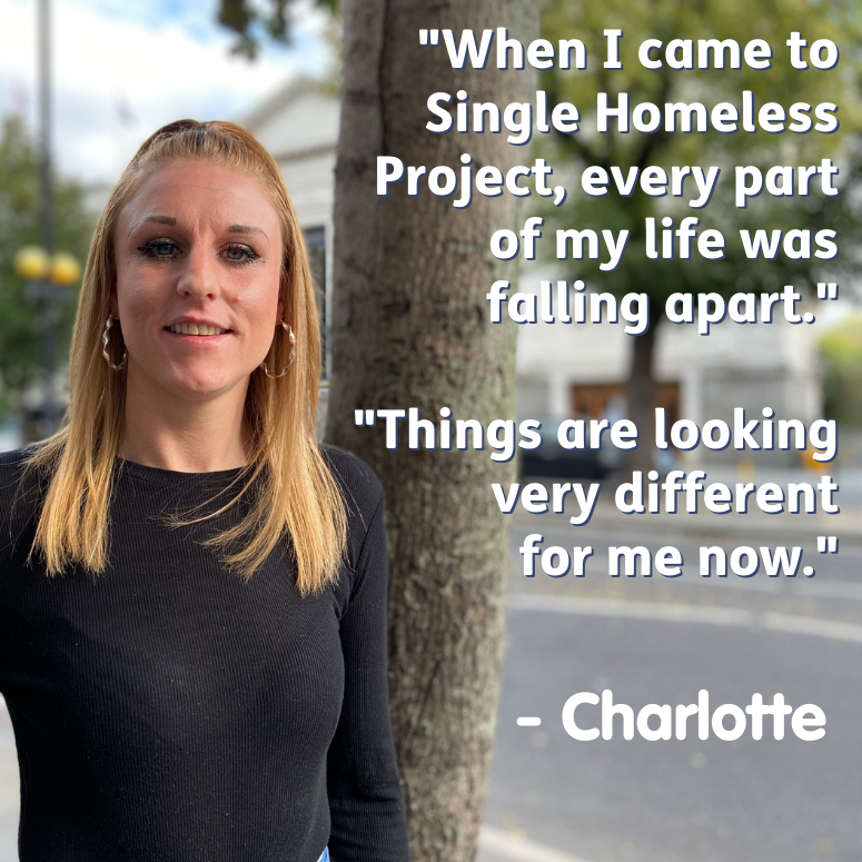 Image of a woman stood on the street with text beside her stating "When I came to Single Homeless Project, every part of my life was falling apart. Things are very different for me now. - Charlotte".