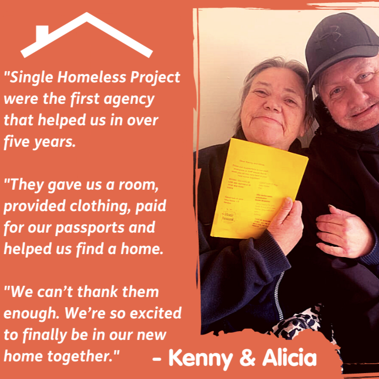 Woman smiling holding a yellow piece of paper sat next to a man smiling holding keys. Text next to them on an orange background stating "Single Homeless Project were the first agency that helped us in over fiver years. They gave us a room, provided clothing, paid for our passports and helped us find a home. We can't thank them enough. We're so excited to finally be in our new home together." - Kenny and Alicia.
